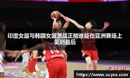 印度女篮与韩国女篮激战正酣谁能在亚洲赛场上笑到最后